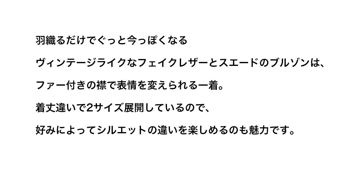 羽織るだけでぐっと今っぽくなるヴィンテージライクなフェイクレザーとスエードのブルゾンは、ファー付きの襟で表情を変えられる一着。着丈違いで2サイズ展開しているので、好みによってシルエットの違いを楽しめるのも魅力です。
