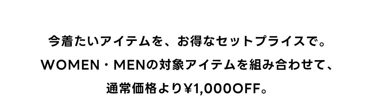 今着たいアイテムを、お得なセットプライスで。WOMEN・MENの対象アイテムを組み合わせて、通常価格より￥1,000 OFF。
