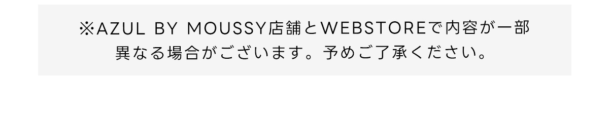 ※AZUL BY MOUSSY店舗とWEBSTOREで内容が一部異なる場合がございます。予めご了承ください。