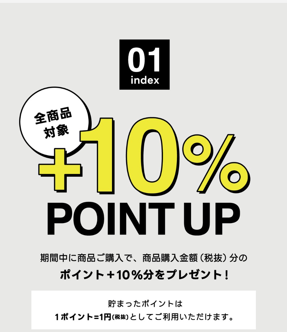 01 index　全商品対象　＋10％ POINT UP　期間中に商品ご購入で、商品購入金額(税抜)分のポイント+10％分をプレゼント！　貯まったポイントは1ポイント=1円(税抜)としてご利用いただけます。