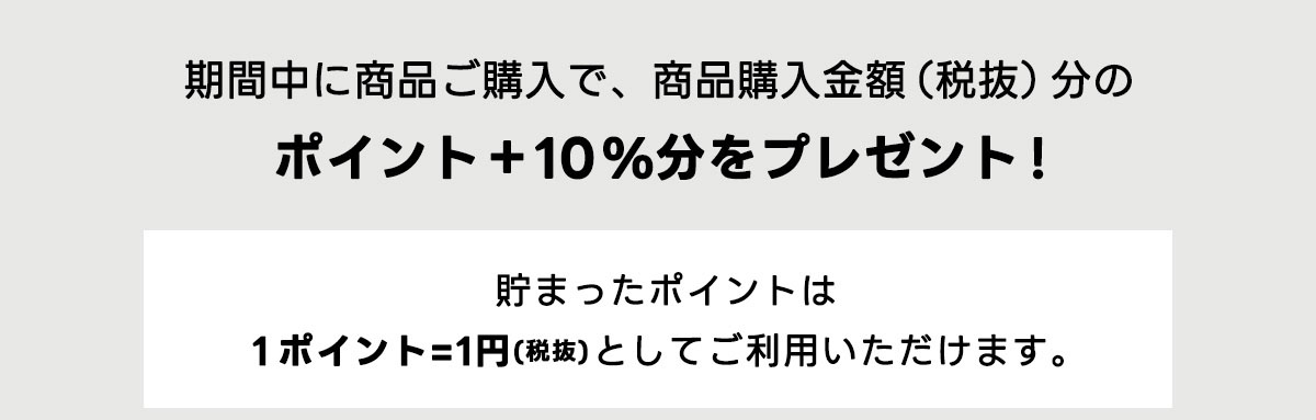期間中に商品ご購入で、商品購入金額(税抜)分のポイント+10％分をプレゼント!　貯まったポイントは1ポイント=1円(税抜)としてご利用いただけます。