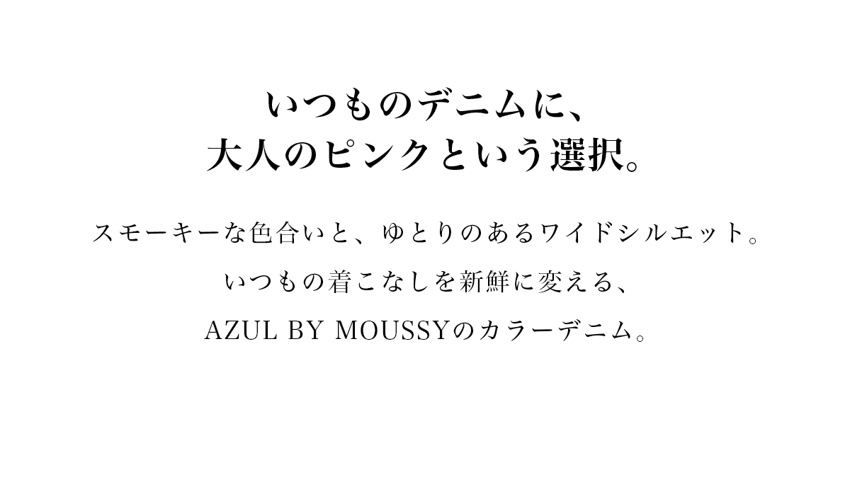 いつものデニムに、大人のピンクという選択。スモーキーな色合いと、ゆとりのあるワイドシルエット。いつもの着こなしを新鮮に変える、AZUL BY MOUSSYのカラーデニム。