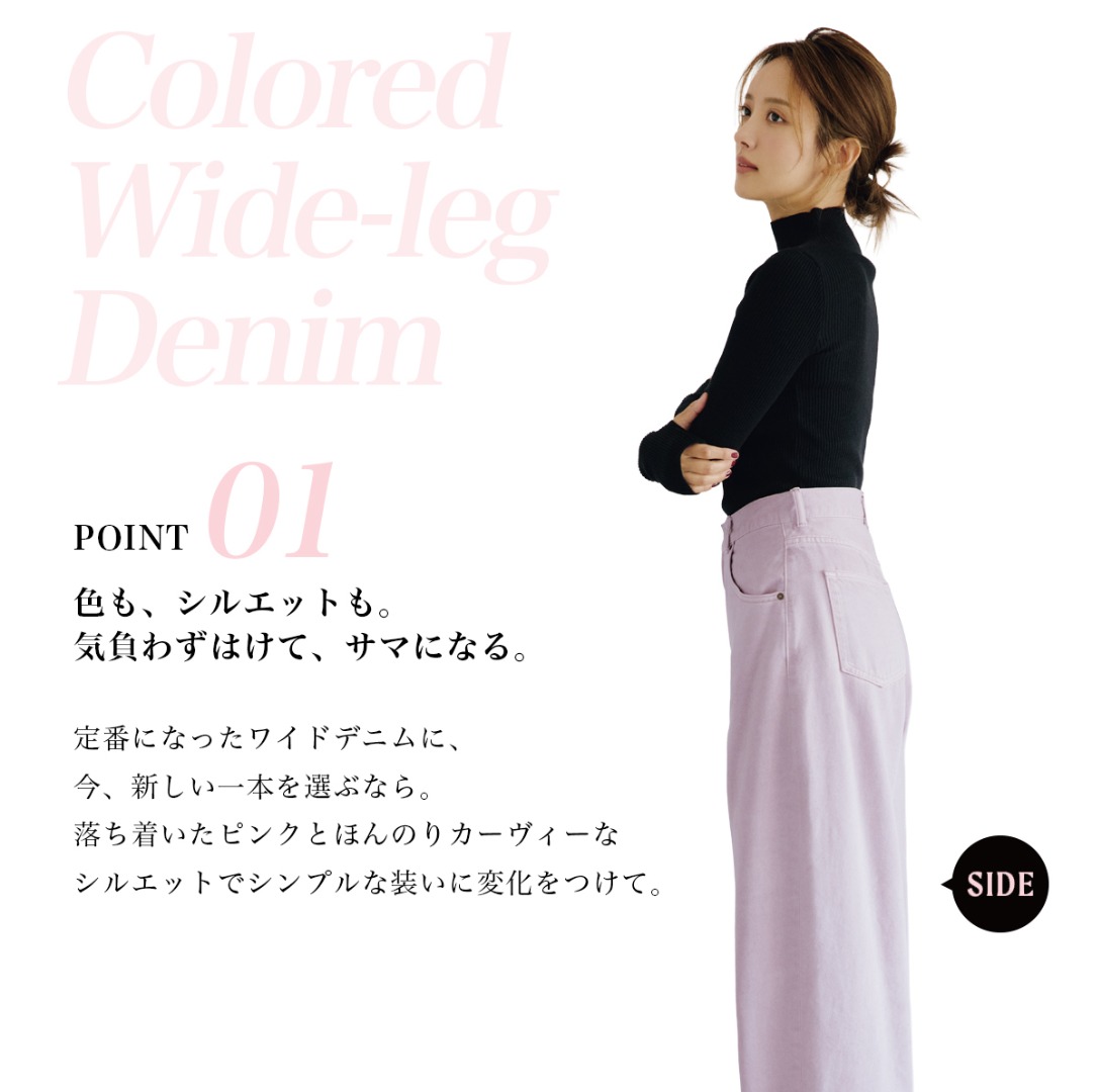 Colored Wide-leg Denim　POINT 01　色も、シルエットも。気負わずはけて、サマになる。　定番になったワイドデニムに、今、新しい一本を選ぶなら。落ち着いたピンクとほんのりカーヴィーなシルエットでシンプルな装いに変化をつけて。