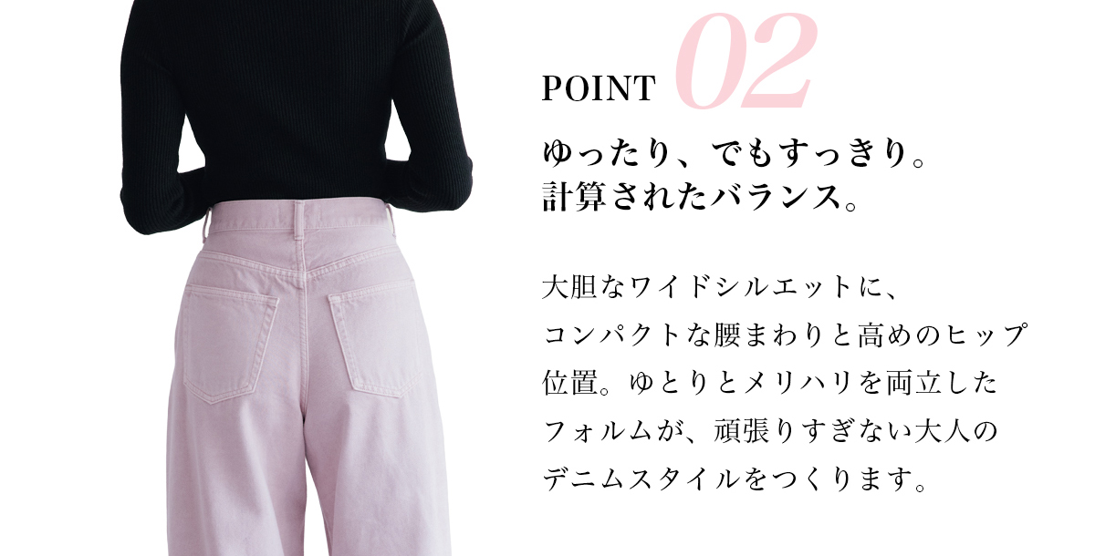 POINT 02　ゆったり、でもすっきり。計算されたバランス。　大胆なワイドシルエットに、コンバクトな腰まわりと高めのヒップ位置。ゆとりとメリハリを両立したフォルムが、頑張りすぎない大人のデニムスタイルをつくります。
