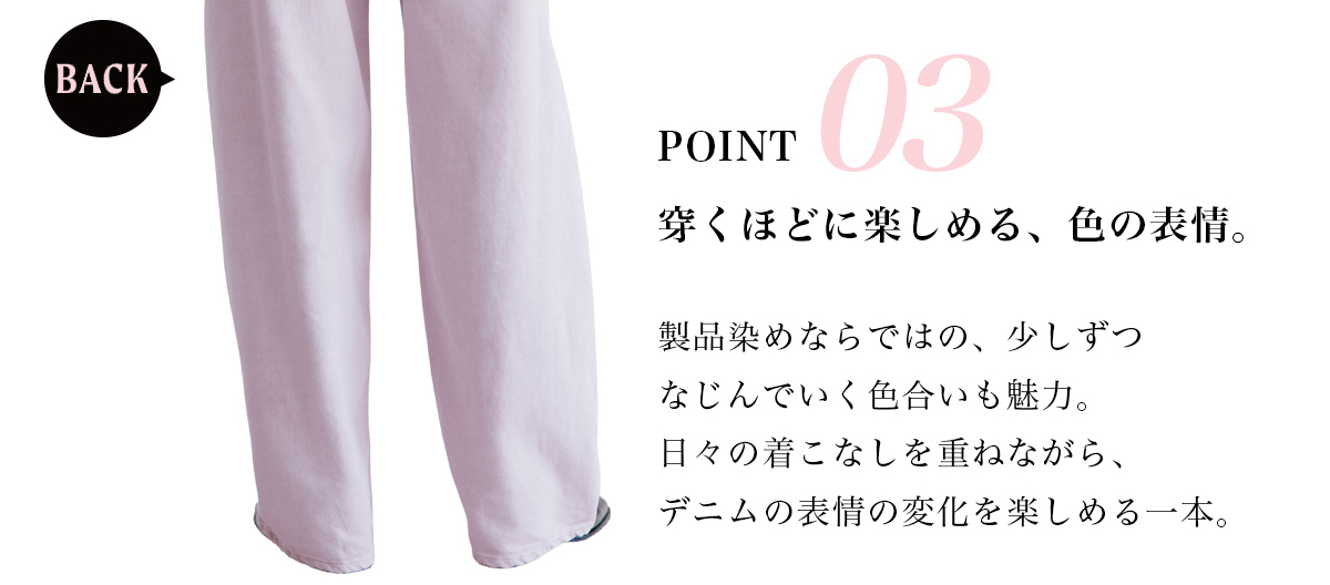 POINT 03　穿くほどに楽しめる、色の表情。　製品染めならではの、少しずつなじんでいく色合いも魅力。日々の着こなしを重ねながら、デニムの表情の変化を楽しめる一本。