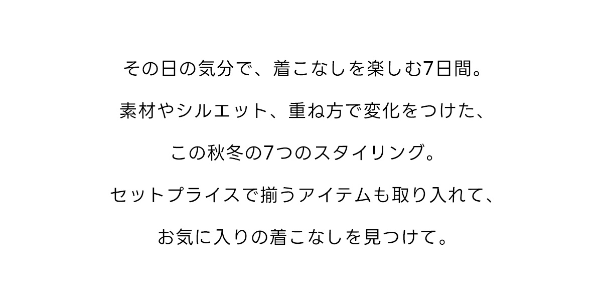 その日の気分で、着こなしを楽しむ7日間。素材やシルエット、重ね方で変化をつけた、この秋冬の7つのスタイリング。セットプライスで揃うアイテムも取り入れて、お気に入りの着こなしを見つけて。
