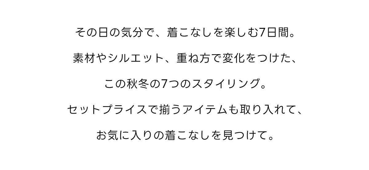 その日の気分で、着こなしを楽しむ7日間。素材やシルエット、重ね方で変化をつけた、この秋冬の7つのスタイリング。セットプライスで揃うアイテムも取り入れて、お気に入りの着こなしを見つけて。