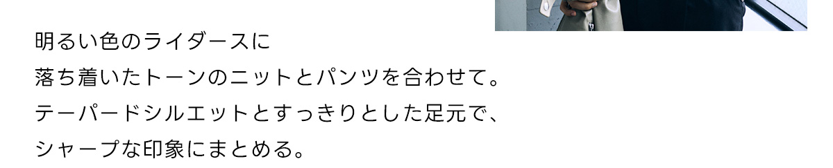 明るい色のライダースに落ち着いたトーンのニットとバンツを合わせて。テーパードシルエットとすっきりとした足元で、シャープな印象にまとめる。