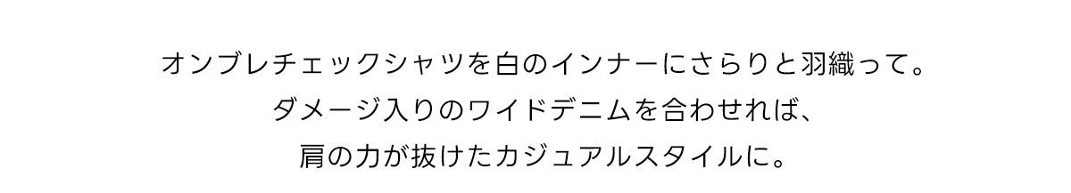 オンブレチェックシャツを白のインナーにさらりと羽織って。ダメージ入りのワイドデニムを合わせれば、肩の力が抜けたカジュアルスタイルに。