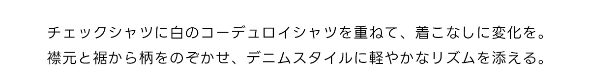 チェックシャツに白のコーデュロイシャツを重ねて、着こなしに変化を。襟元と裾から柄をのぞかせ、デニムスタイルに軽やかなリズムを添える。