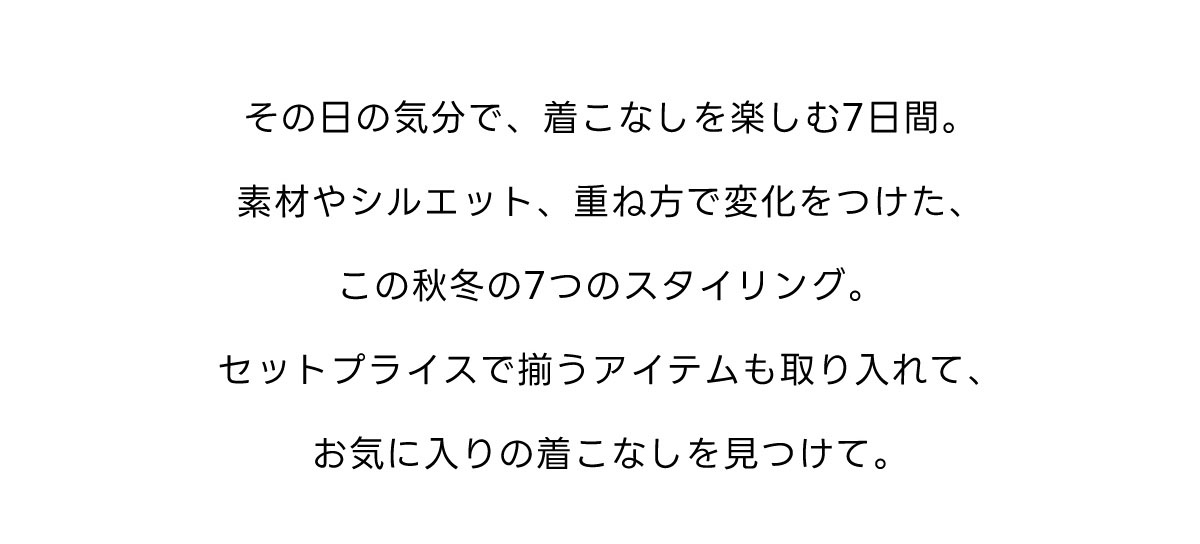 その日の気分で、着こなしを楽しむ7日間。素材やシルエット、重ね方で変化をつけた、この秋冬の7つのスタイリング。セットプライスで揃うアイテムも取り入れて、お気に入りの着こなしを見つけて。