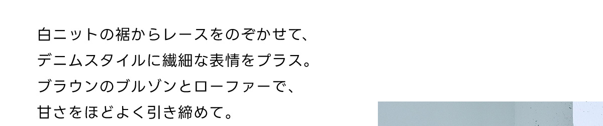 白ニットの裾からレースをのぞかせて、デニムスタイルに繊細な表情をプラス。ブラウンのブルゾンとローファーで、甘さをほどよく引き締めて。