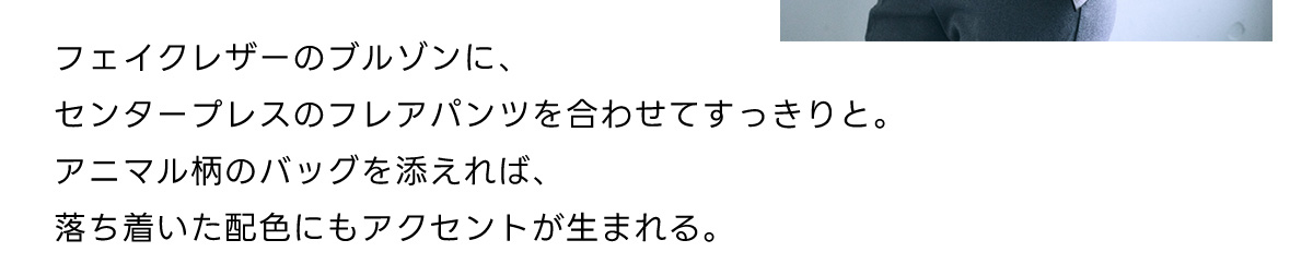 フェイクレザーのプルゾンに、センタープレスのフレアパンツを合わせてすっきりと。アニマル柄のバッグを添えれば、落ち着いた配色にもアクセントが生まれる。