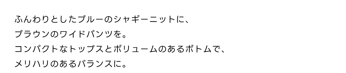 ふんわりとしたブルーのシャギーニットに、ブラウンのワイドパンツを。コンパクトなトップスとボリュームのあるボトムで、メリハリのあるバランスに。