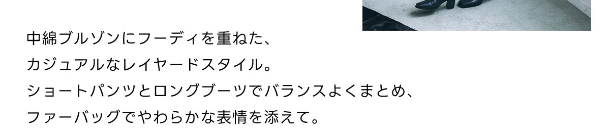 中綿ブルゾンにフーディを重ねた、カジュアルなレイヤードスタイル。ショートパンツとロングプーツでバランスよくまとめ、ファーバッグでやわらかな表情を添えて。