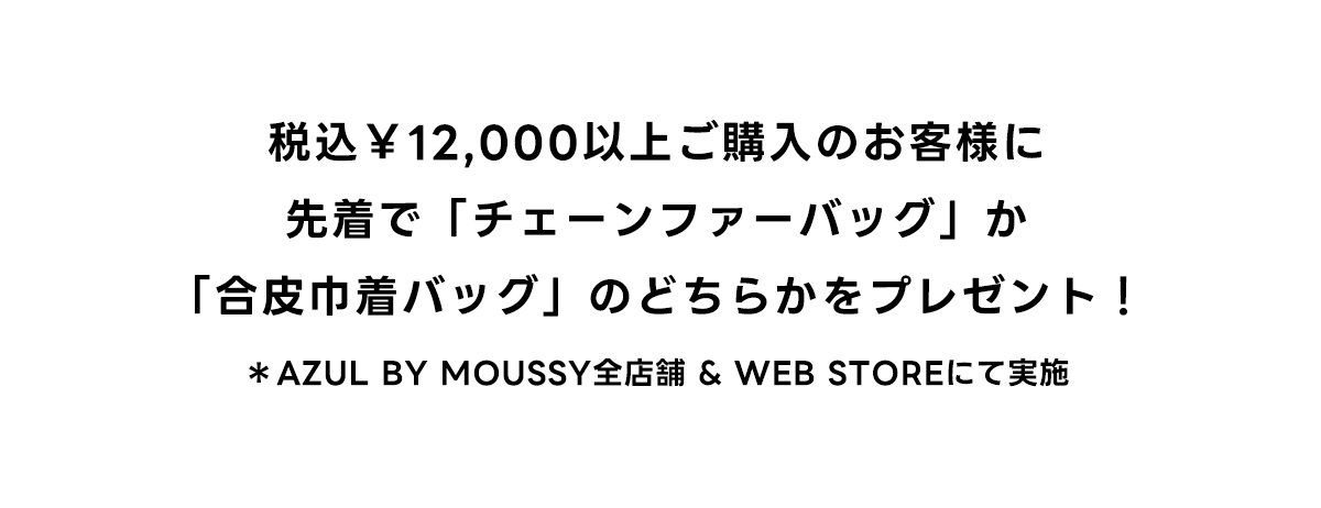 税込\12,000以上ご購入のお客様に先着で「チェーンファーバッグ」か「合皮巾着バッグ」のどちらかをプレゼント!　*AZUL BY MOUSSY全店舗 ＆ WEB STOREにて実施