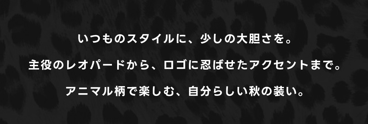 いつものスタイルに、少しの大胆さを。主役のレオバードから、ロゴに忍ばせたアクセントまで。アニマル柄で楽しむ、自分らしい秋の装い。