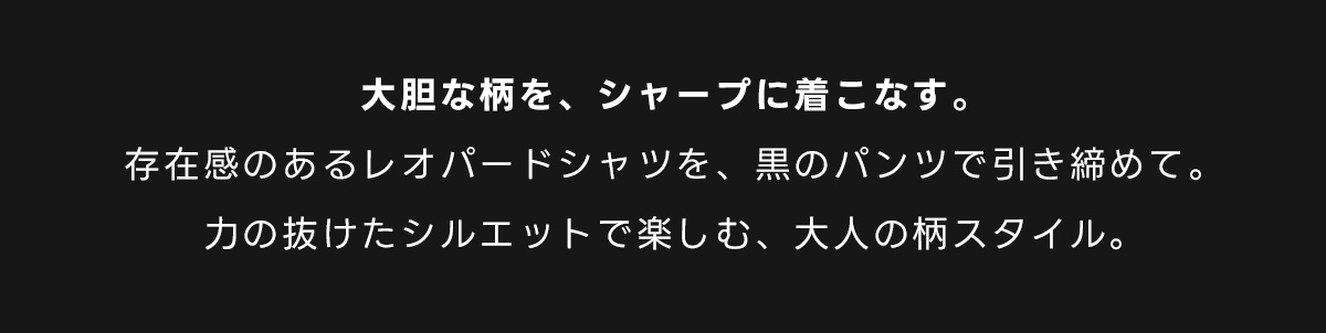 大胆な柄を、シャープに着こなす。存在感のあるレオパードシャツを、黒のパンツで引き締めて。力の抜けたシルエットで楽しむ、大人の柄スタイル。
