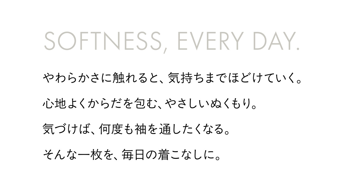 SOFTNESS, EVERY DAY. やわらかさに触れると、気持ちまでほどけていく。心地よくからだを包む、やさしいぬくもり。気づけば、何度も袖を通したくなる。そんな一枚を、毎日の着こなしに。