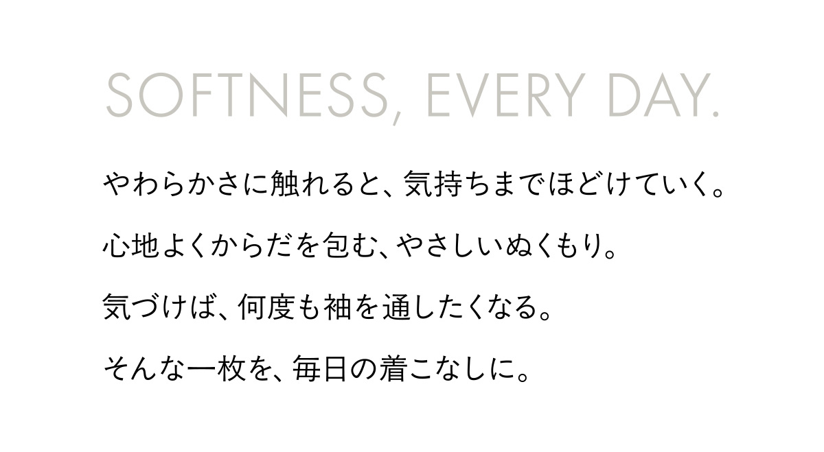SOFTNESS, EVERY DAY. やわらかさに触れると、気持ちまでほどけていく。心地よくからだを包む、やさしいぬくもり。気づけば、何度も袖を通したくなる。そんな一枚を、毎日の着こなしに。