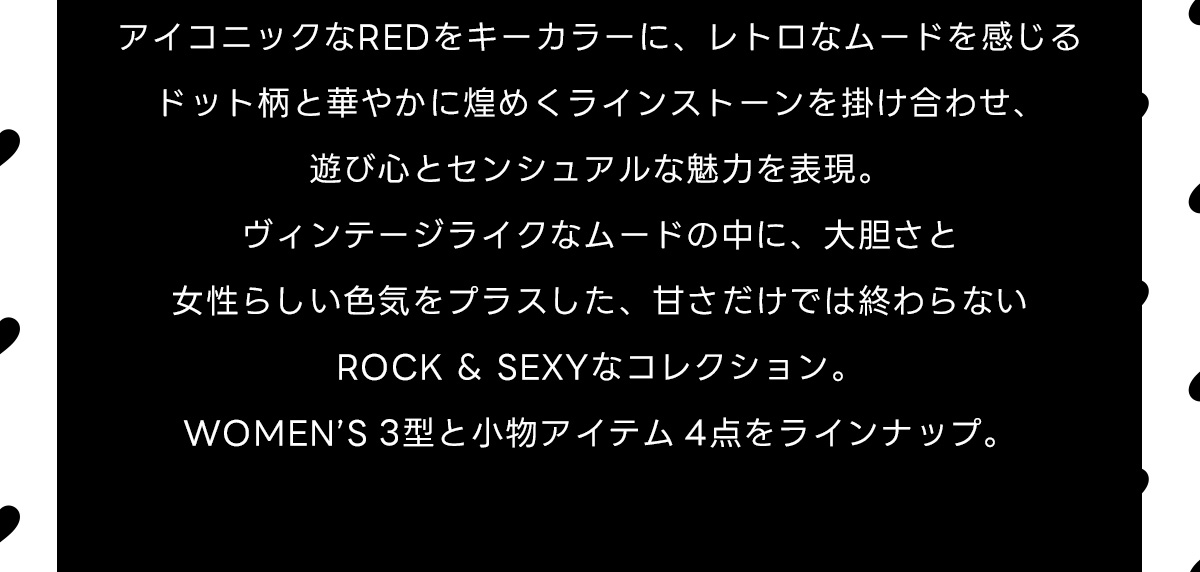 アイコニックなREDをキーカラーに、レトロなムードを感じるドット柄と華やかに煌めくラインストーンを掛け合わせ、遊び心とセンシュアルな魅力を表現。ヴィンテージライクなムードの中に、大胆さと女性らしい色気をプラスした、甘さだけでは終わらないROCK & SEXYなコレクション。WOMEN'S 3型と小物アイテム4点をラインナップ。