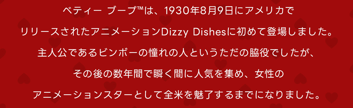 ベティーブープ&trade;は、1930年8月9日にアメリカでリリースされたアニメーションDizzy Dishesに初めて登場しました。主人公であるビンボーの憧れの人というただの脇役でしたが、その後の数年間で瞬く間に人気を集め、女性のアニメーションスターとして全米を魅了するまでになりました。