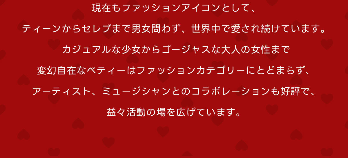 現在もファッションアイコンとして、ティーンからセレブまで男女問わず、世界中で愛され続けています。カジュアルな少女からゴージャスな大人の女性まで変幻自在なベティーはファッションカテゴリーにとどまらず、アーティスト、ミュージシャンとのコラボレーションも好評で、益々活動の場を広げています