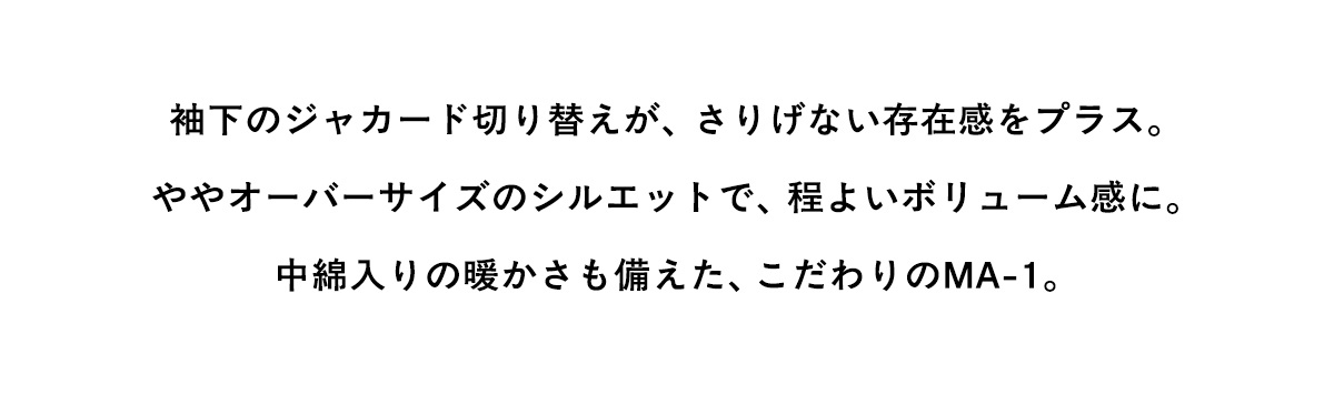 袖下のジャカード切り替えが、さりげない存在感をプラス。ややオーバーサイズのシルエットで、程よいポリューム感に。中綿入りの暖かさも備えた、こだわりのMA-1。