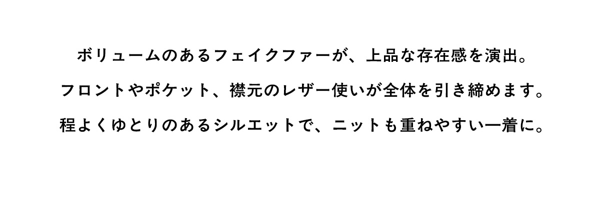 ボリュームのあるフェイクファーが、上品な存在感を演出。フロントやポケット、襟元のレザー使いが全体を引き締めます。程よくゆとりのあるシルエットで、ニットも重ねやすい一着に。