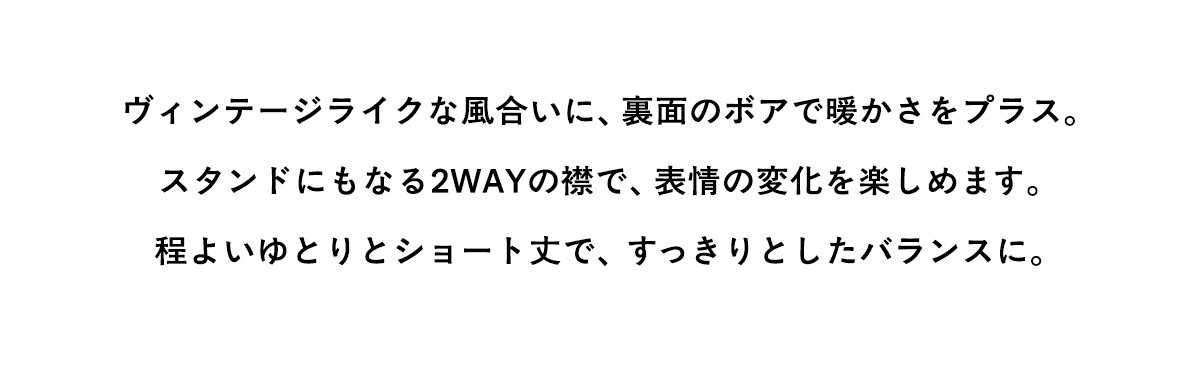 ヴィンテージライクな風合いに、裏面のボアで暖かさをプラス。スタンドにもなる2WAYの襟で、表情の変化を楽しめます。程よいゆとりとショート丈で、すっきりとしたバランスに。