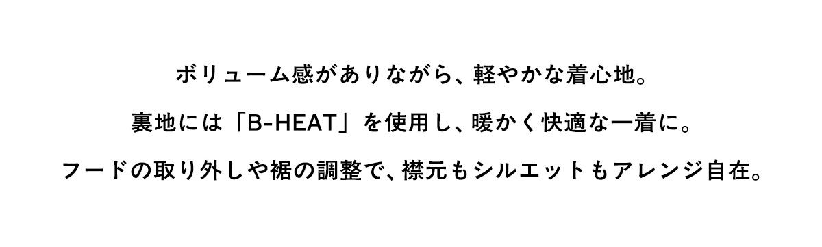 ボリューム感がありながら、軽やかな着心地。裏地には「B-HEAT」を使用し、暖かく快適な一着に。フードの取り外しや据の調整で、襟元もシルエットもアレンジ自在。