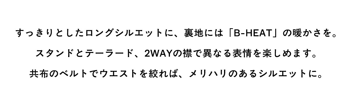 すっきりとしたロングシルエットに、裏地には「B-HEAT」の暖かさを。スタンドとテーラード、2WAYの襟で異なる表情を楽しめます。共布のベルトでウエストを絞れば、メリハリのあるシルエットに。