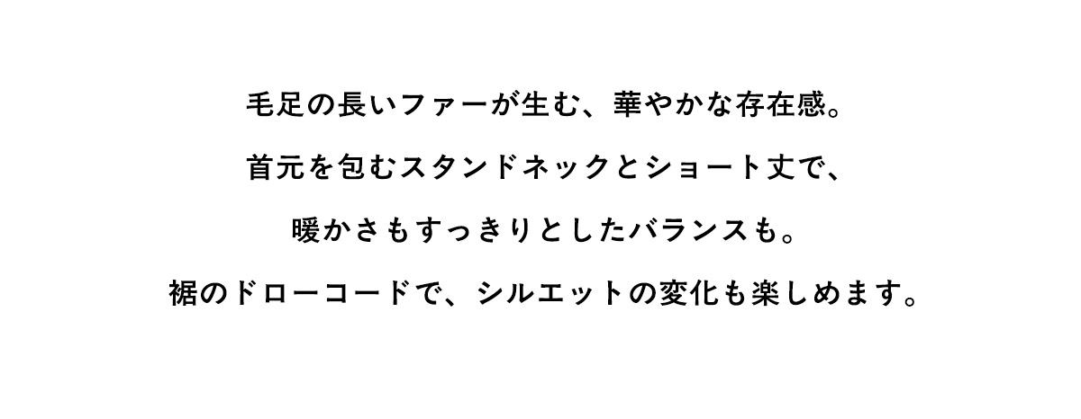 毛足の長いファーが生む、華やかな存在感。首元を包むスタンドネックとショート丈で、暖かさもすっきりとしたバランスも。据のドローコードで、シルエットの変化も楽しめます。
